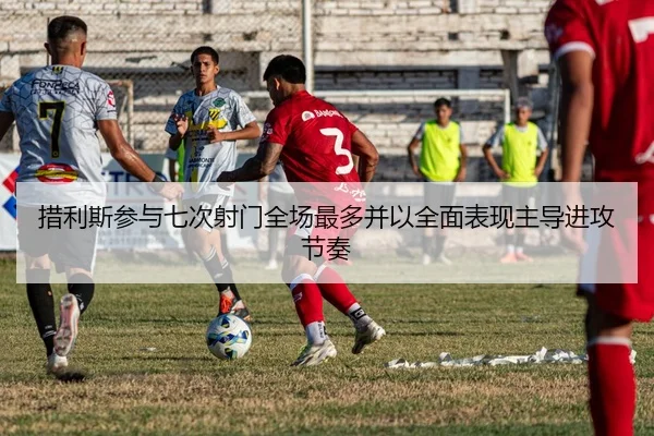 措利斯参与七次射门全场最多并以全面表现主导进攻节奏