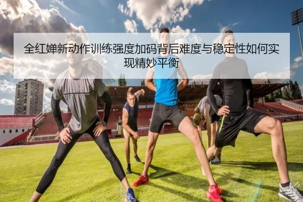 全红婵新动作训练强度加码背后难度与稳定性如何实现精妙平衡